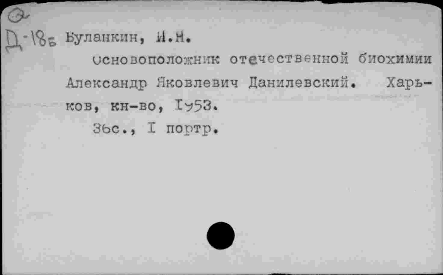 ﻿Буланкин, И.И.
основоположник отечественной биохимии Александр Яковлевич Данилевский. Харьков, кн-во, 1^53.
ЗЬС., I портр.